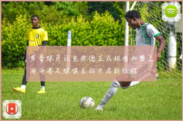 多哥球员让克劳德正式租借加盟上海海港足球俱乐部开启新征程