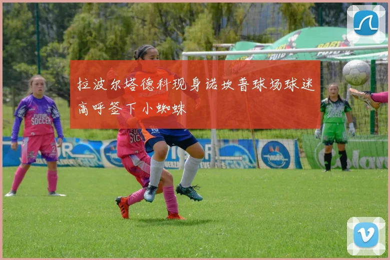 拉波尔塔德科现身诺坎普球场球迷高呼签下小蜘蛛
