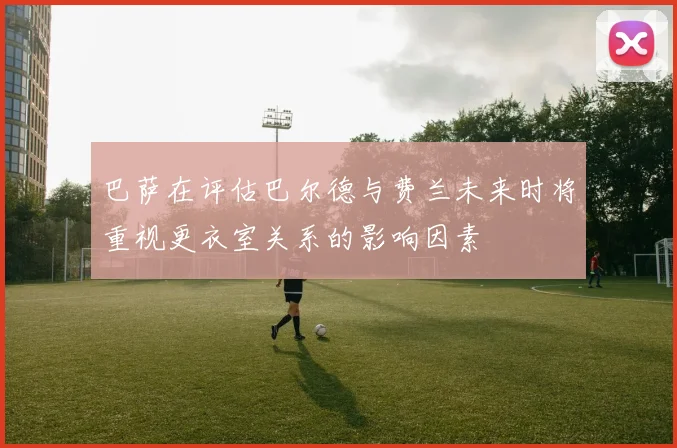 巴萨在评估巴尔德与费兰未来时将重视更衣室关系的影响因素