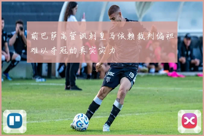 前巴萨高管讽刺皇马依赖裁判偏袒难以夺冠的真实实力