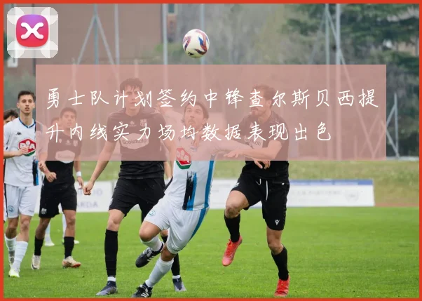 勇士队计划签约中锋查尔斯贝西提升内线实力场均数据表现出色
