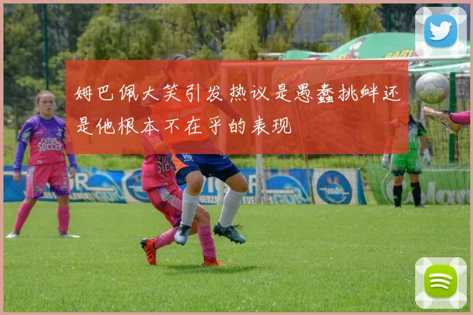 姆巴佩大笑引发热议是愚蠢挑衅还是他根本不在乎的表现