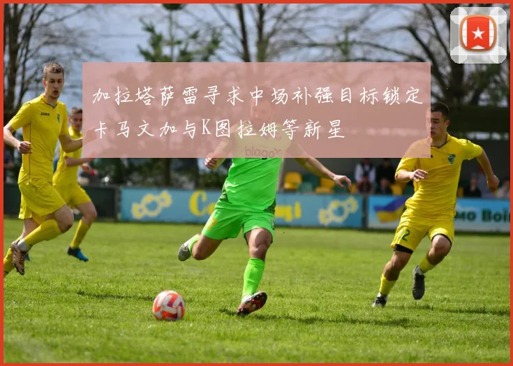 加拉塔萨雷寻求中场补强目标锁定卡马文加与K图拉姆等新星