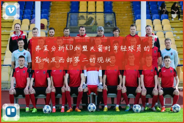 弗莱分析KD加盟火箭对年轻球员的影响及西部第二的现状