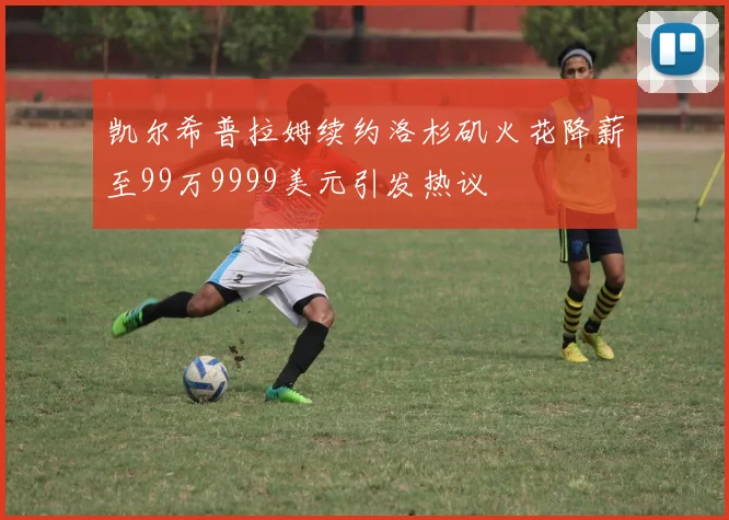 凯尔希普拉姆续约洛杉矶火花降薪至99万9999美元引发热议