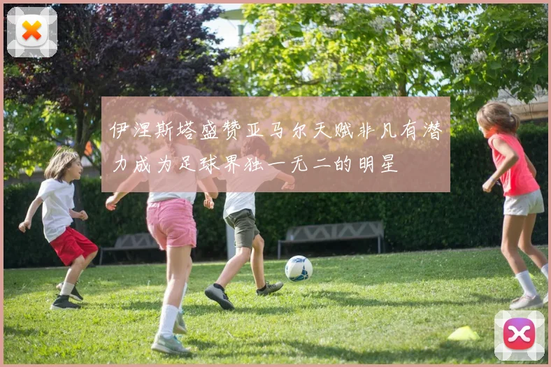 伊涅斯塔盛赞亚马尔天赋非凡有潜力成为足球界独一无二的明星