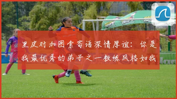 里皮对加图索寄语深情厚谊：你是我最优秀的弟子之一教练风格如我般出色