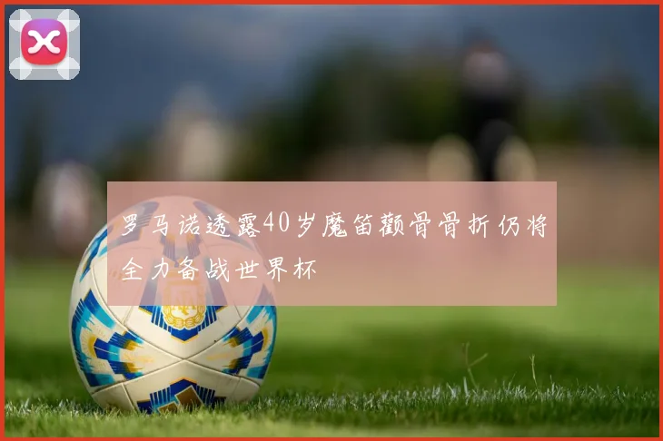 罗马诺透露40岁魔笛颧骨骨折仍将全力备战世界杯