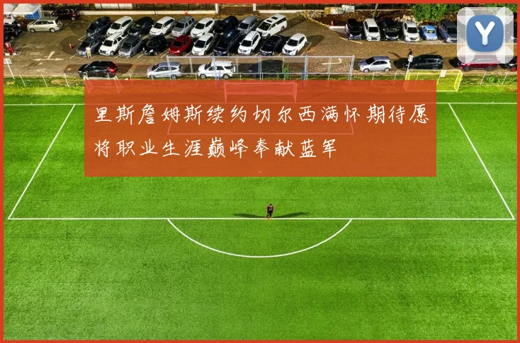 里斯詹姆斯续约切尔西满怀期待愿将职业生涯巅峰奉献蓝军