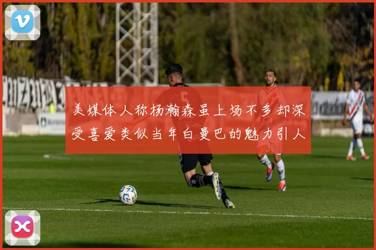 美媒体人称杨瀚森虽上场不多却深受喜爱类似当年白曼巴的魅力引人瞩目