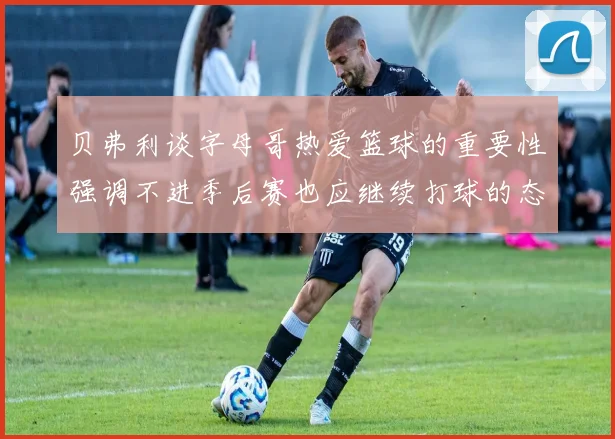 贝弗利谈字母哥热爱篮球的重要性强调不进季后赛也应继续打球的态度