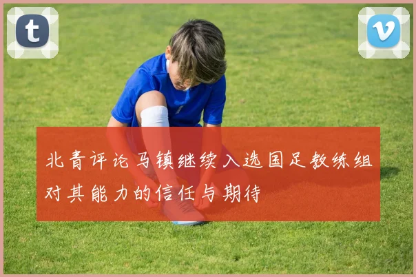 北青评论马镇继续入选国足教练组对其能力的信任与期待