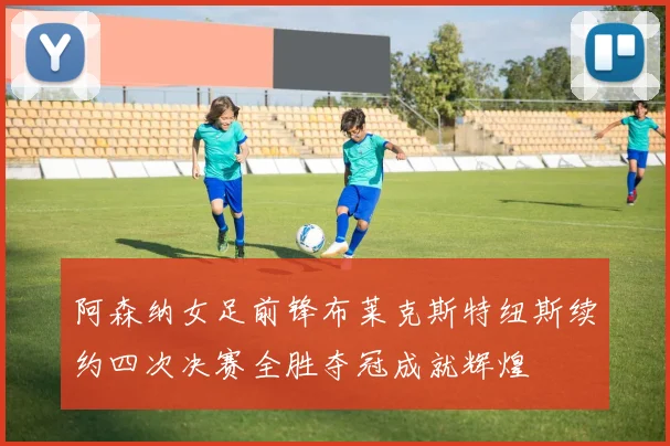 阿森纳女足前锋布莱克斯特纽斯续约四次决赛全胜夺冠成就辉煌