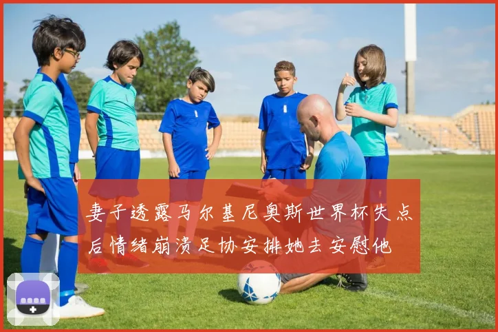 妻子透露马尔基尼奥斯世界杯失点后情绪崩溃足协安排她去安慰他