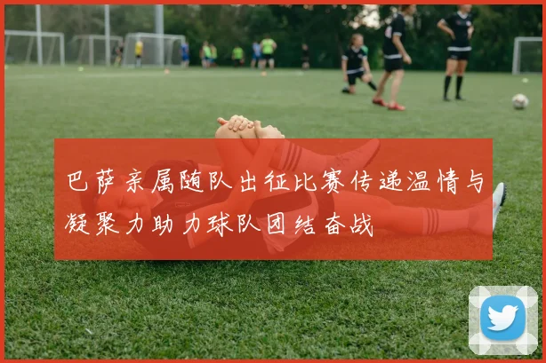 巴萨亲属随队出征比赛传递温情与凝聚力助力球队团结奋战