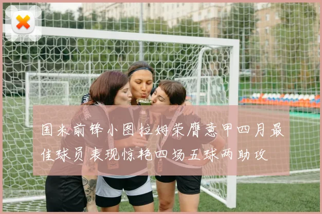 国米前锋小图拉姆荣膺意甲四月最佳球员表现惊艳四场五球两助攻