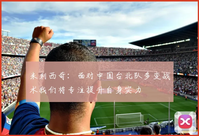 米利西奇：面对中国台北队多变战术我们将专注提升自身实力