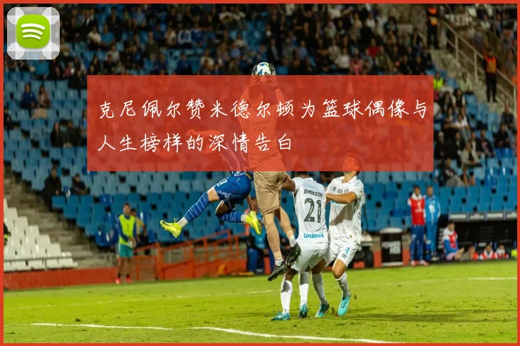 克尼佩尔赞米德尔顿为篮球偶像与人生榜样的深情告白