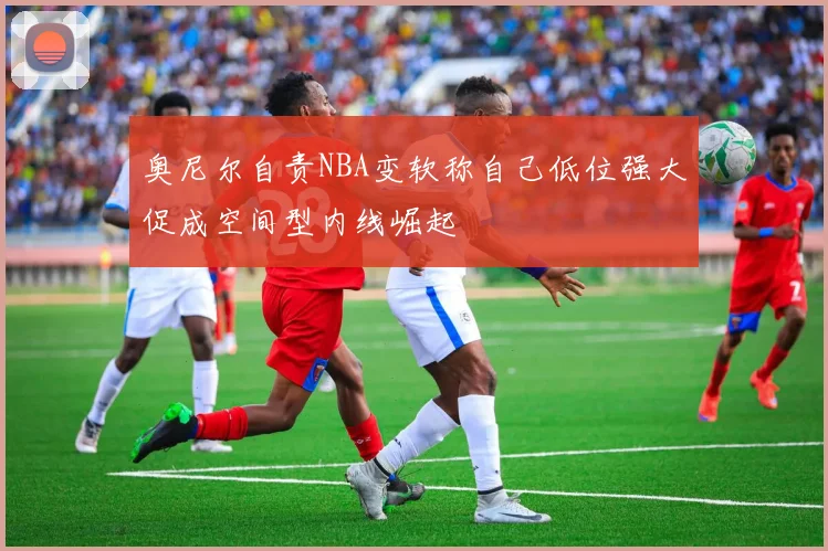 奥尼尔自责NBA变软称自己低位强大促成空间型内线崛起