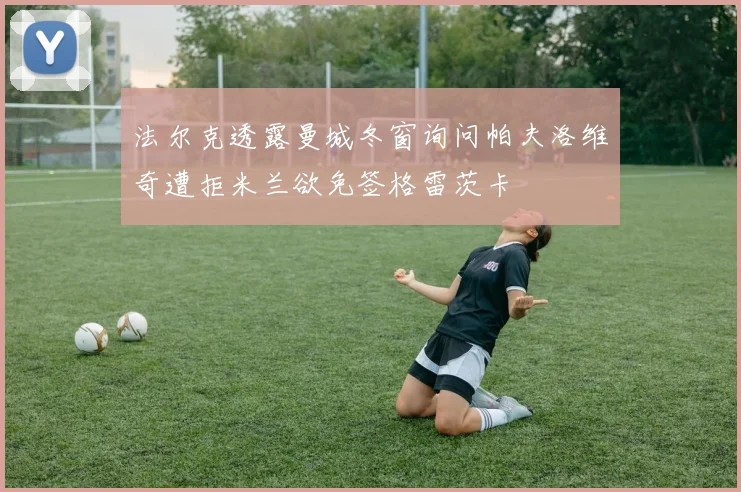 法尔克透露曼城冬窗询问帕夫洛维奇遭拒米兰欲免签格雷茨卡