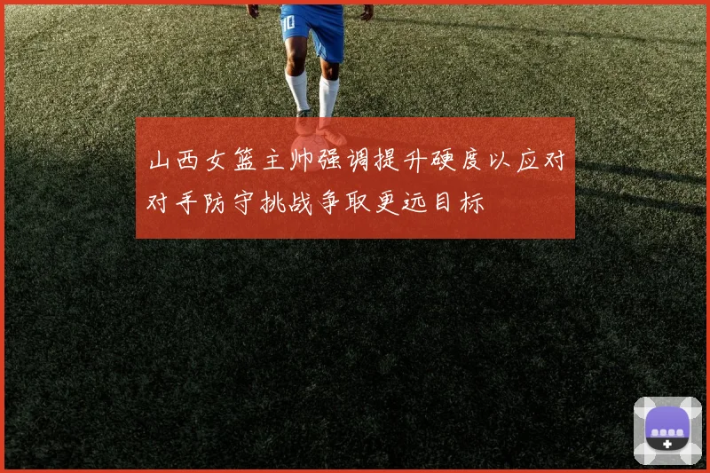 山西女篮主帅强调提升硬度以应对对手防守挑战争取更远目标