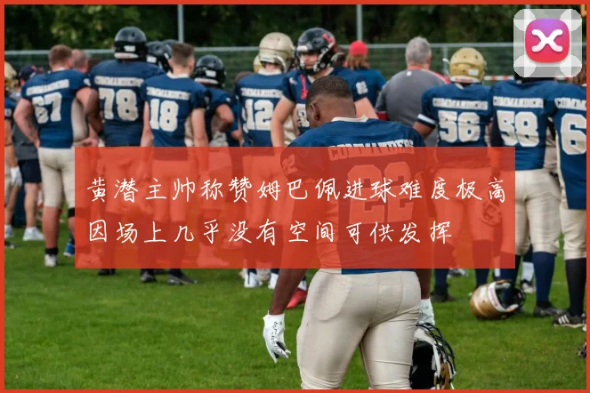 黄潜主帅称赞姆巴佩进球难度极高因场上几乎没有空间可供发挥