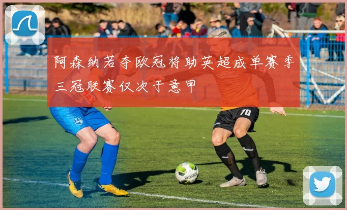 阿森纳若夺欧冠将助英超成单赛季三冠联赛仅次于意甲