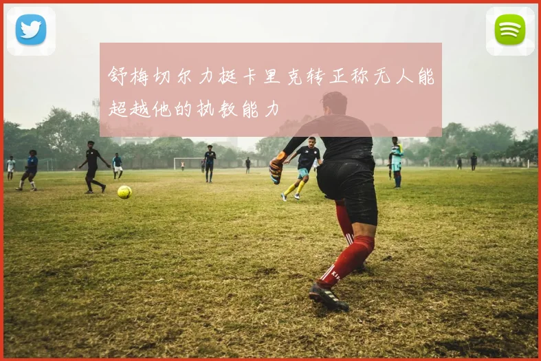 舒梅切尔力挺卡里克转正称无人能超越他的执教能力