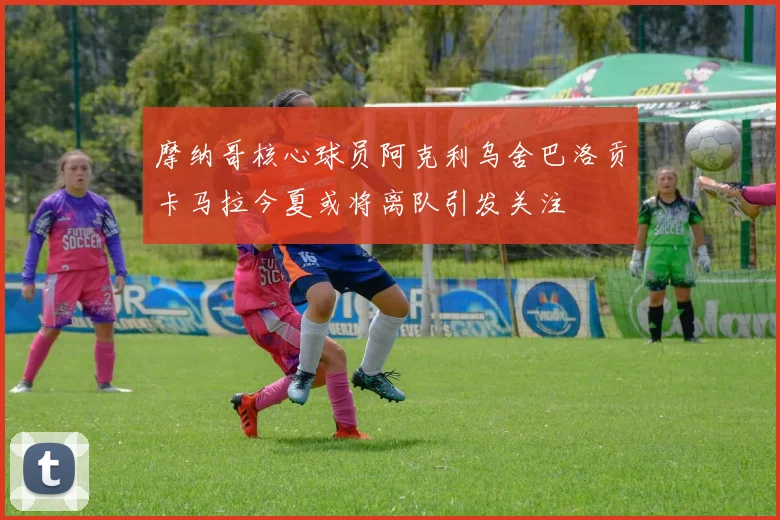摩纳哥核心球员阿克利乌舍巴洛贡卡马拉今夏或将离队引发关注