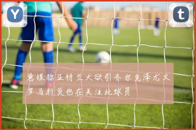 意媒称亚特兰大欲引齐尔克泽尤文罗马科莫也在关注此球员