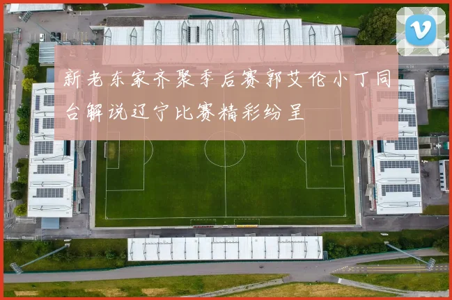 新老东家齐聚季后赛郭艾伦小丁同台解说辽宁比赛精彩纷呈