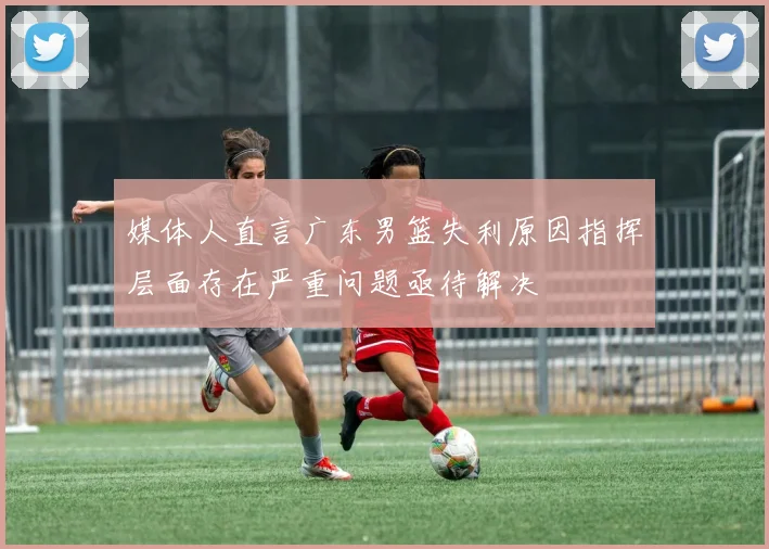 媒体人直言广东男篮失利原因指挥层面存在严重问题亟待解决